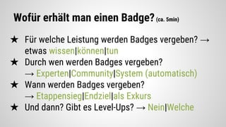 Wofür erhält man einen Badge?(ca. 5min)
★ Für welche Leistung werden Badges vergeben? →
etwas wissen|können|tun
★ Durch wen werden Badges vergeben?
→ Experten|Community|System (automatisch)
★ Wann werden Badges vergeben?
→ Etappensieg|Endziel|als Exkurs
★ Und dann? Gibt es Level-Ups? → Nein|Welche
 