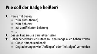 Wie soll der Badge heißen?
★ Name mit Bezug
○ zum Kurs(-thema)
○ zum Anbieter
○ zur zertifizierten Leistung
○ …
★ Besser kurz (muss darstellbar sein)
★ Dabei bedenken: Der Nutzer soll den Badge auch haben wollen
○ Coole Namen sind cool!
○ Degradierungen wie “Anfänger” oder “mittelgut” vermeiden
 