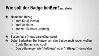 Wie soll der Badge heißen?(ca. 10min)
★ Name mit Bezug
○ zum Kurs(-thema)
○ zum Anbieter
○ zur zertifizierten Leistung
○ …
★ Besser kurz (muss darstellbar sein)
★ Dabei bedenken: Der Nutzer soll den Badge auch haben wollen
○ Coole Namen sind cool!
○ Degradierungen wie “Anfänger” oder “mittelgut” vermeiden
 
