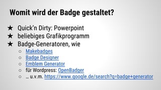 Womit wird der Badge gestaltet?
★ Quick’n Dirty: Powerpoint
★ beliebiges Grafikprogramm
★ Badge-Generatoren, wie
○ Makebadges
○ Badge Designer
○ Emblem Generator
○ für Wordpress: OpenBadger
○ … u.v.m. https://www.google.de/search?q=badge+generator
 