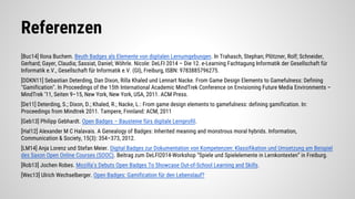 Referenzen
[Buc14] Ilona Buchem. Beuth Badges als Elemente von digitalen Lernumgebungen. In Trahasch, Stephan; Plötzner, Rolf; Schneider,
Gerhard; Gayer, Claudia; Sassiat, Daniel; Wöhrle. Nicole: DeLFI 2014 – Die 12. e-Learning Fachtagung Informatik der Gesellschaft für
Informatik e.V., Gesellschaft für Informatik e.V. (GI), Freiburg, ISBN: 9783885796275.
[DDKN11] Sebastian Deterding, Dan Dixon, Rilla Khaled und Lennart Nacke. From Game Design Elements to Gamefulness: Defining
"Gamification". In Proceedings of the 15th International Academic MindTrek Conference on Envisioning Future Media Environments –
MindTrek ’11, Seiten 9–15, New York, New York, USA, 2011. ACM Press.
[De11] Deterding, S.; Dixon, D.; Khaled, R.; Nacke, L.: From game design elements to gamefulness: defining gamification. In:
Proceedings from Mindtrek 2011. Tampere, Finnland: ACM, 2011
[Geb13] Philipp Gebhardt. Open Badges – Bausteine fürs digitale Lernprofil.
[Hal12] Alexander M C Halavais. A Genealogy of Badges: Inherited meaning and monstrous moral hybrids. Information,
Communication & Society, 15(3): 354–373, 2012.
[LM14] Anja Lorenz und Stefan Meier. Digital Badges zur Dokumentation von Kompetenzen: Klassifikation und Umsetzung am Beispiel
des Saxon Open Online Courses (SOOC). Beitrag zum DeLFI2014-Workshop “Spiele und Spielelemente in Lernkontexten” in Freiburg.
[Rob13] Jochen Robes. Mozilla’s Debuts Open Badges To Showcase Out-of-School Learning and Skills.
[Wec13] Ulrich Wechselberger. Open Badges: Gamification für den Lebenslauf?
 