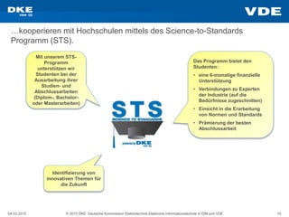 04.03.2015 © 2015 DKE Deutsche Kommission Elektrotechnik Elektronik Informationstechnik in DIN und VDE 10
…kooperieren mit Hochschulen mittels des Science-to-Standards
Programm (STS).
Mit unserem STS-
Programm
unterstützen wir
Studenten bei der
Ausarbeitung ihrer
Studien- und
Abschlussarbeiten
(Diplom-, Bachelor-
oder Masterarbeiten)
Das Programm bietet den
Studenten:
• eine 6-monatige finanzielle
Unterstützung
• Verbindungen zu Experten
der Industrie (auf die
Bedürfnisse zugeschnitten)
• Einsicht in die Erarbeitung
von Normen und Standards
• Prämierung der besten
Abschlussarbeit
Identifizierung von
innovativen Themen für
die Zukunft
 