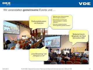 04.03.2015 © 2015 DKE Deutsche Kommission Elektrotechnik Elektronik Informationstechnik in DIN und VDE 11
Wir veranstalten gemeinsame Events und …
Podiumsdiskussion
mit Experten
Moderiert durch
Mitglieder der Next
Generation DKE
„Live-Streaming“ mit
„Hangout on air“
• Wie kann eine nutzerorientierte
Norm morgen aussehen?
• Wie erreichen wir eine gute
Geschwindigkeit in unseren
Abläufen?
• Wie kann projektorientierte
Normungsarbeit gestaltet werden?
• …
 