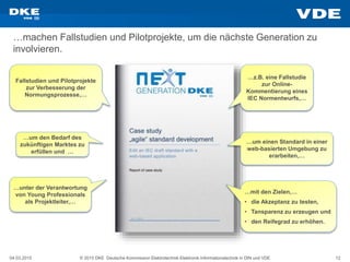 04.03.2015 © 2015 DKE Deutsche Kommission Elektrotechnik Elektronik Informationstechnik in DIN und VDE 12
…machen Fallstudien und Pilotprojekte, um die nächste Generation zu
involvieren.
…z.B. eine Fallstudie
zur Online-
Kommentierung eines
IEC Normentwurfs,…
…um den Bedarf des
zukünftigen Marktes zu
erfüllen und …
…mit den Zielen,…
• die Akzeptanz zu testen,
• Tansparenz zu erzeugen und
• den Reifegrad zu erhöhen.
…um einen Standard in einer
web-basierten Umgebung zu
erarbeiten,…
Fallstudien und Pilotprojekte
zur Verbesserung der
Normungsprozesse,…
…unter der Verantwortung
von Young Professionals
als Projektleiter,…
 