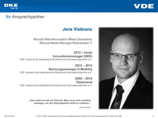 04.03.2015 © 2015 DKE Deutsche Kommission Elektrotechnik Elektronik Informationstechnik in DIN und VDE 2
Ihr Ansprechpartner
Jens Viebranz
#Social Web #Innovation #Next Generation
#Social Media Manager #Generation Y
2009 – 2010
Diplomand
VDE Verband der Elektrotechnik Elektronik Informationstechnik e.V.
2010 – 2012
Normungsmanager E-Mobility
VDE Verband der Elektrotechnik Elektronik Informationstechnik e.V.
2012 – heute
Innovationsmanager (DKE)
VDE Verband der Elektrotechnik Elektronik Informationstechnik e.V.
„Das Leben ist wie ein Fahrrad. Man muss sich vorwärts
bewegen, um das Gleichgewicht nicht zu verlieren.“
Albert Einstein
 