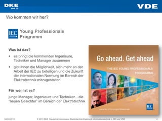 04.03.2015 © 2015 DKE Deutsche Kommission Elektrotechnik Elektronik Informationstechnik in DIN und VDE 4
Wo kommen wir her?
Young Professionals
Programm
Für wen ist es?
junge Manager, Ingenieure und Techniker... die
“neuen Gesichter” im Bereich der Elektrotechnik
Was ist das?
 es bringt die kommenden Ingenieure,
Techniker und Manager zusammen
 gibt ihnen die Möglichkeit, sich mehr an der
Arbeit der IEC zu beteiligen und die Zukunft
der internationalen Normung im Bereich der
Elektrotechnik mitzugestalten
 