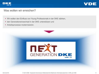 04.03.2015 © 2015 DKE Deutsche Kommission Elektrotechnik Elektronik Informationstechnik in DIN und VDE 6
Was wollen wir erreichen?
 Wir wollen den Einfluss von Young Professionals in der DKE stärken,
 den Generationenwechsel in der DKE unterstützen und
 Arbeitsprozesse modernisieren.
 
