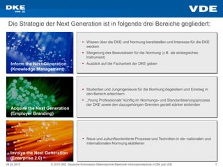 04.03.2015 © 2015 DKE Deutsche Kommission Elektrotechnik Elektronik Informationstechnik in DIN und VDE 7
Die Strategie der Next Generation ist in folgende drei Bereiche gegliedert:
Inform the Next Generation
(Knowledge Management)
Acquire the Next Generation
(Employer Branding)
Involve the Next Generation
(Enterprise 2.0)
 Wissen über die DKE und Normung bereitstellen und Interesse für die DKE
wecken
 Steigerung des Bewusstsein für die Normung (z.B. als strategisches
Instrument)
 Ausblick auf die Facharbeit der DKE geben
 Studenten und Jungingenieure für die Normung begeistern und Einstieg in
den Bereich erleichtern
 „Young Professionals“ künftig im Normungs- und Standardisierungsprozess
der DKE sowie den dazugehörigen Gremien gezielt stärker einbinden
 Neue und zukunftsorientierte Prozesse und Techniken in der nationalen und
internationalen Normung etablieren
 