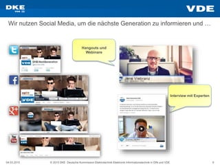 04.03.2015 © 2015 DKE Deutsche Kommission Elektrotechnik Elektronik Informationstechnik in DIN und VDE 9
Wir nutzen Social Media, um die nächste Generation zu informieren und …
Hangouts und
Webinare
Interview mit Experten
 