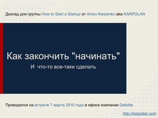 Как закончить "начинать"
И что-то все-таки сделать
Доклад для группы How to Start a Startup от Anton Karpenko aka KARPOLAN
Проводился на встрече 7 марта 2015 года в офисе компании Deloitte
http://karpolan.com
 