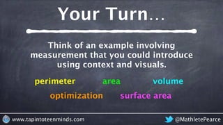 Your Turn…
@MathletePearcewww.tapintoteenminds.com
Think of an example involving
measurement that you could introduce
using context and visuals.
perimeter area
optimization surface area
volume
 