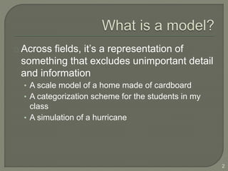 Across fields, it’s a representation of
something that excludes unimportant detail
and information
• A scale model of a home made of cardboard
• A categorization scheme for the students in my
class
• A simulation of a hurricane
2
 
