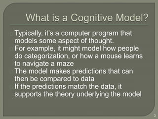 Typically, it’s a computer program that
models some aspect of thought.
For example, it might model how people
do categorization, or how a mouse learns
to navigate a maze
The model makes predictions that can
then be compared to data
If the predictions match the data, it
supports the theory underlying the model
3
 