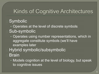 Symbolic
• Operates at the level of discrete symbols
Sub-symbolic
• Operates using number representations, which in
aggregate constitute symbols (we’ll have
examples later
Hybrid symbolic/subsymbolic
Brain
• Models cognition at the level of biology, but speak
to cognitive issues
5
 