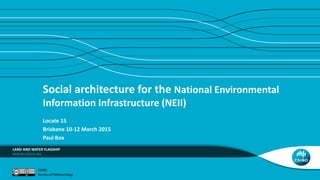 Social architecture for the National Environmental
Information Infrastructure (NEII)
Locate 15
Brisbane 10-12 March 2015
Paul Box
LAND AND WATER FLAGSHIP
CSIRO
Bureau of Meteorology
 