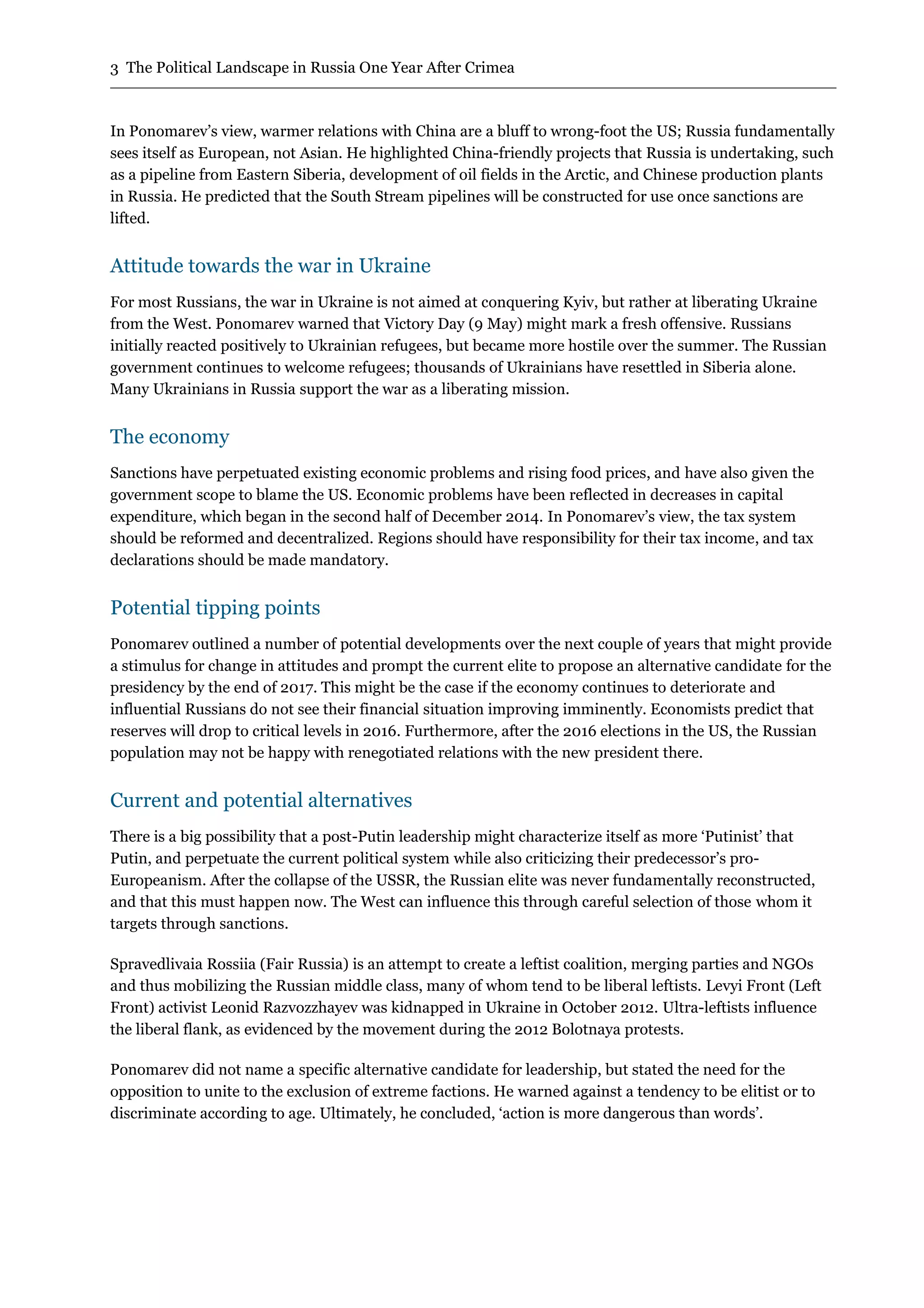 3 The Political Landscape in Russia One Year After Crimea
In Ponomarev’s view, warmer relations with China are a bluff to wrong-foot the US; Russia fundamentally
sees itself as European, not Asian. He highlighted China-friendly projects that Russia is undertaking, such
as a pipeline from Eastern Siberia, development of oil fields in the Arctic, and Chinese production plants
in Russia. He predicted that the South Stream pipelines will be constructed for use once sanctions are
lifted.
Attitude towards the war in Ukraine
For most Russians, the war in Ukraine is not aimed at conquering Kyiv, but rather at liberating Ukraine
from the West. Ponomarev warned that Victory Day (9 May) might mark a fresh offensive. Russians
initially reacted positively to Ukrainian refugees, but became more hostile over the summer. The Russian
government continues to welcome refugees; thousands of Ukrainians have resettled in Siberia alone.
Many Ukrainians in Russia support the war as a liberating mission.
The economy
Sanctions have perpetuated existing economic problems and rising food prices, and have also given the
government scope to blame the US. Economic problems have been reflected in decreases in capital
expenditure, which began in the second half of December 2014. In Ponomarev’s view, the tax system
should be reformed and decentralized. Regions should have responsibility for their tax income, and tax
declarations should be made mandatory.
Potential tipping points
Ponomarev outlined a number of potential developments over the next couple of years that might provide
a stimulus for change in attitudes and prompt the current elite to propose an alternative candidate for the
presidency by the end of 2017. This might be the case if the economy continues to deteriorate and
influential Russians do not see their financial situation improving imminently. Economists predict that
reserves will drop to critical levels in 2016. Furthermore, after the 2016 elections in the US, the Russian
population may not be happy with renegotiated relations with the new president there.
Current and potential alternatives
There is a big possibility that a post-Putin leadership might characterize itself as more ‘Putinist’ that
Putin, and perpetuate the current political system while also criticizing their predecessor’s pro-
Europeanism. After the collapse of the USSR, the Russian elite was never fundamentally reconstructed,
and that this must happen now. The West can influence this through careful selection of those whom it
targets through sanctions.
Spravedlivaia Rossiia (Fair Russia) is an attempt to create a leftist coalition, merging parties and NGOs
and thus mobilizing the Russian middle class, many of whom tend to be liberal leftists. Levyi Front (Left
Front) activist Leonid Razvozzhayev was kidnapped in Ukraine in October 2012. Ultra-leftists influence
the liberal flank, as evidenced by the movement during the 2012 Bolotnaya protests.
Ponomarev did not name a specific alternative candidate for leadership, but stated the need for the
opposition to unite to the exclusion of extreme factions. He warned against a tendency to be elitist or to
discriminate according to age. Ultimately, he concluded, ‘action is more dangerous than words’.
 
