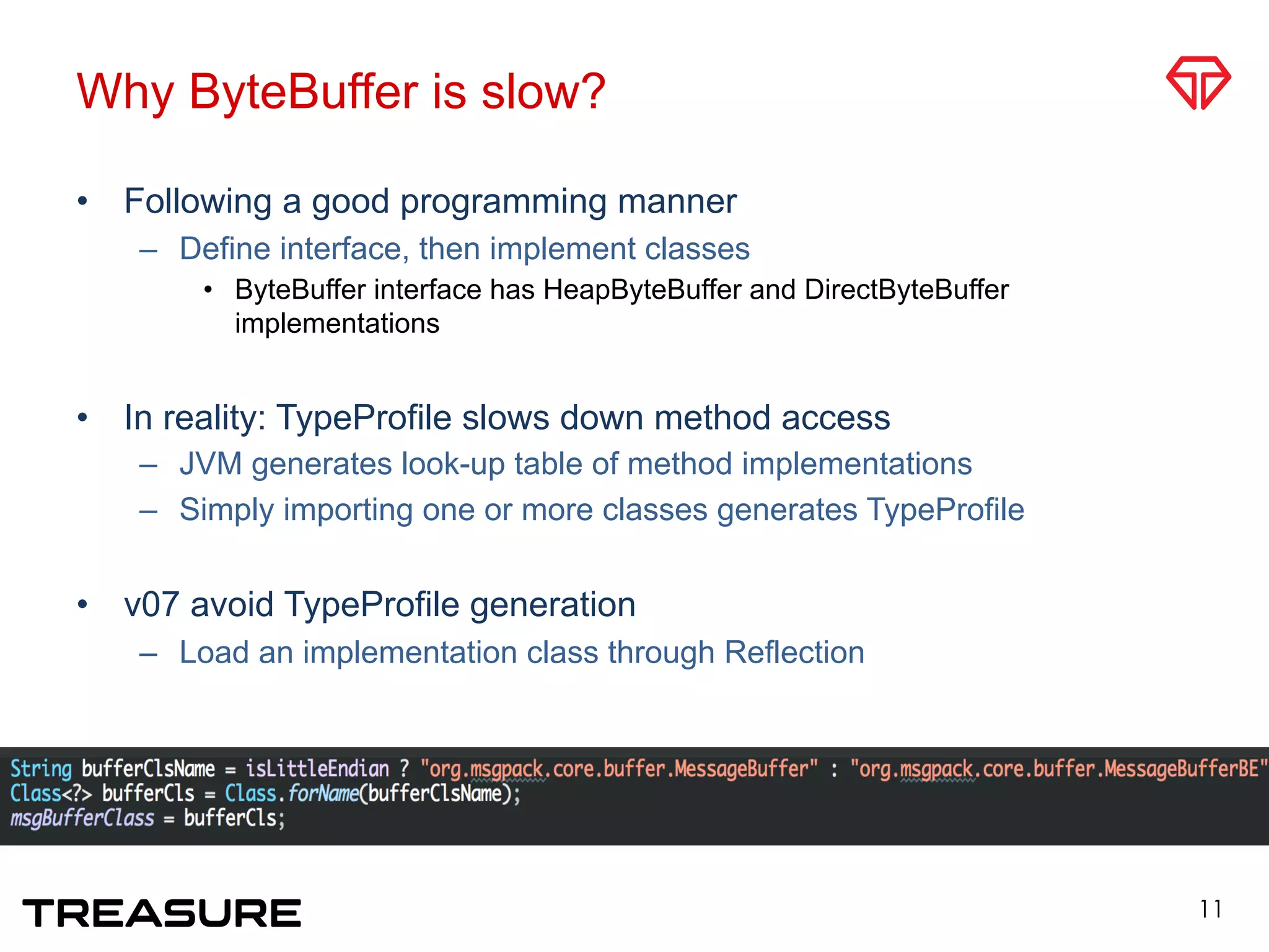 Why ByteBuffer is slow?
•  Following a good programming manner
–  Define interface, then implement classes
•  ByteBuffer interface has HeapByteBuffer and DirectByteBuffer
implementations
•  In reality: TypeProfile slows down method access
–  JVM generates look-up table of method implementations
–  Simply importing one or more classes generates TypeProfile
•  v07 avoid TypeProfile generation
–  Load an implementation class through Reflection
11
 