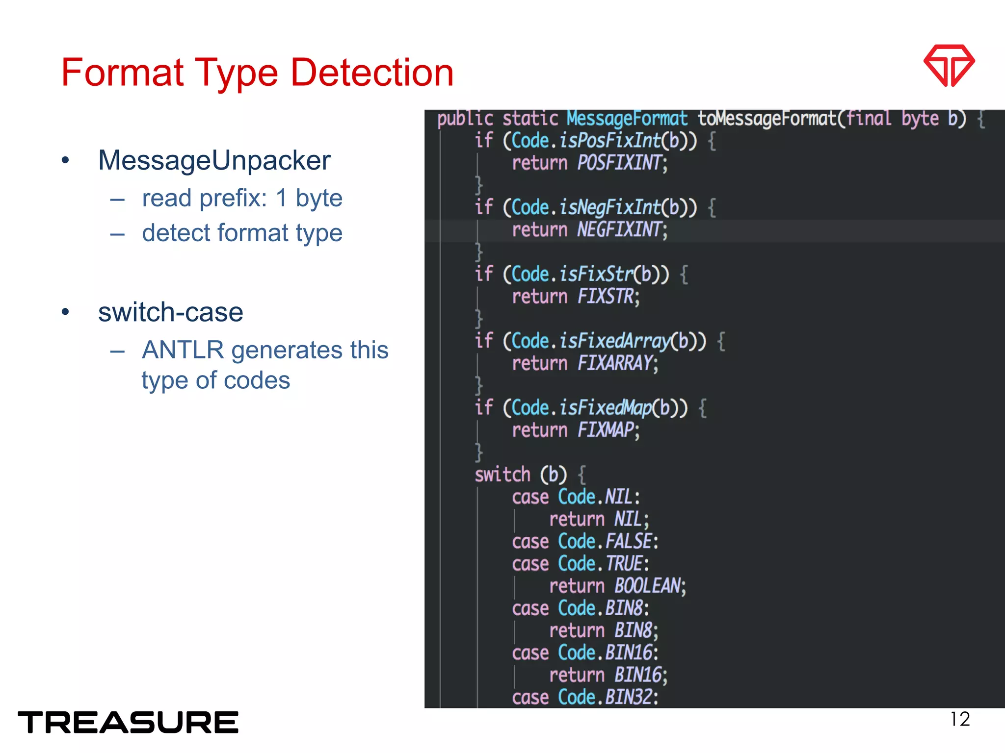 Format Type Detection
•  MessageUnpacker
–  read prefix: 1 byte
–  detect format type
•  switch-case
–  ANTLR generates this
type of codes
12
 