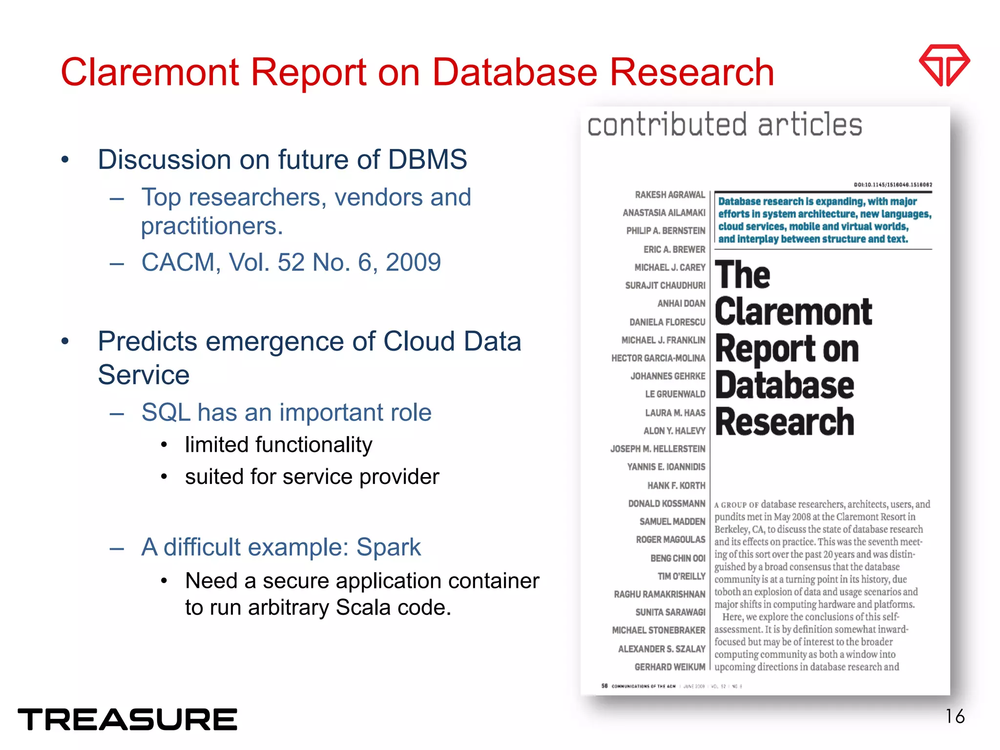 Claremont Report on Database Research
•  Discussion on future of DBMS
–  Top researchers, vendors and
practitioners.
–  CACM, Vol. 52 No. 6, 2009
•  Predicts emergence of Cloud Data
Service
–  SQL has an important role
•  limited functionality
•  suited for service provider
–  A difficult example: Spark 
•  Need a secure application container
to run arbitrary Scala code.
16
 
