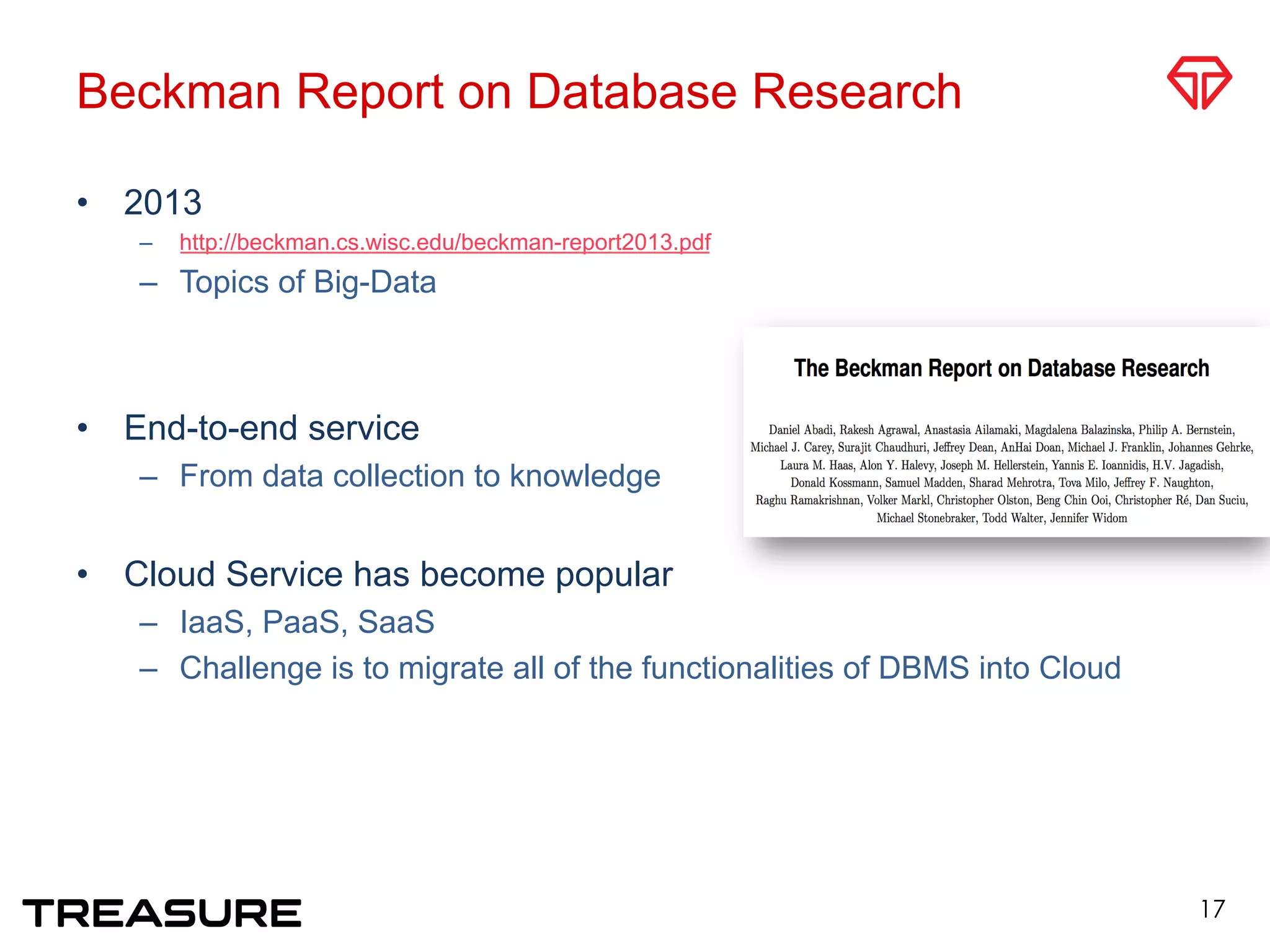 Beckman Report on Database Research
•  2013
–  http://beckman.cs.wisc.edu/beckman-report2013.pdf
–  Topics of Big-Data
•  End-to-end service
–  From data collection to knowledge
•  Cloud Service has become popular
–  IaaS, PaaS, SaaS
–  Challenge is to migrate all of the functionalities of DBMS into Cloud
17
 