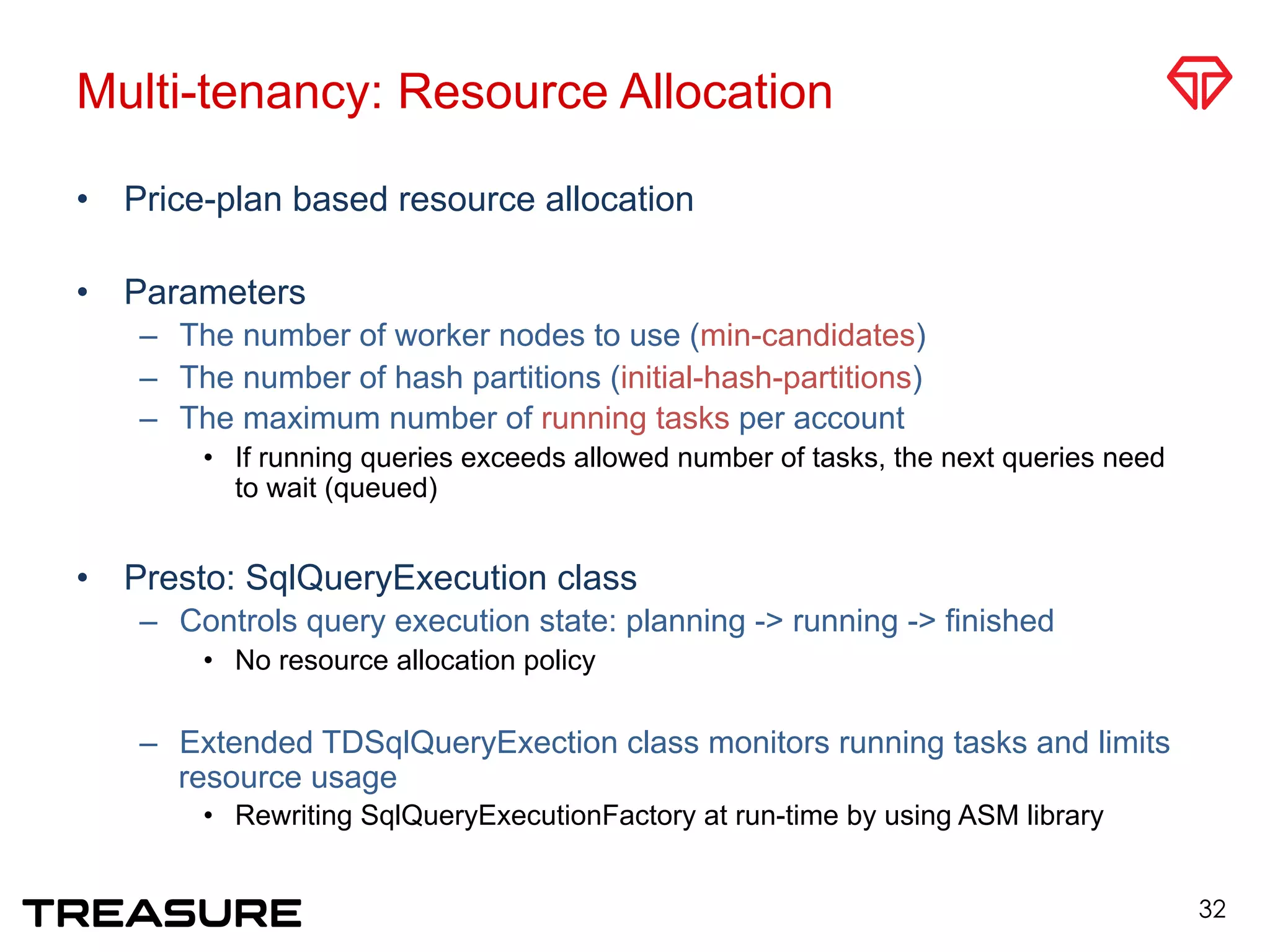 Multi-tenancy: Resource Allocation
•  Price-plan based resource allocation
•  Parameters
–  The number of worker nodes to use (min-candidates)
–  The number of hash partitions (initial-hash-partitions)
–  The maximum number of running tasks per account
•  If running queries exceeds allowed number of tasks, the next queries need
to wait (queued)
•  Presto: SqlQueryExecution class
–  Controls query execution state: planning -> running -> finished
•  No resource allocation policy
–  Extended TDSqlQueryExection class monitors running tasks and limits
resource usage
•  Rewriting SqlQueryExecutionFactory at run-time by using ASM library
32
 