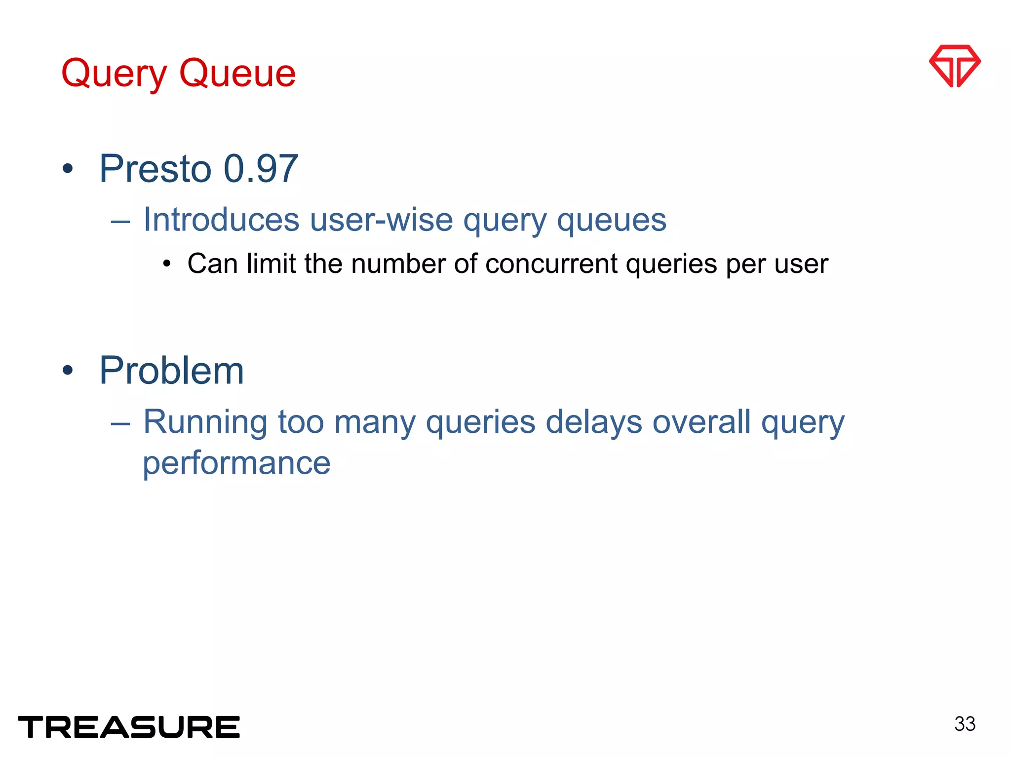Query Queue
•  Presto 0.97
–  Introduces user-wise query queues
•  Can limit the number of concurrent queries per user
•  Problem
–  Running too many queries delays overall query
performance
33
 