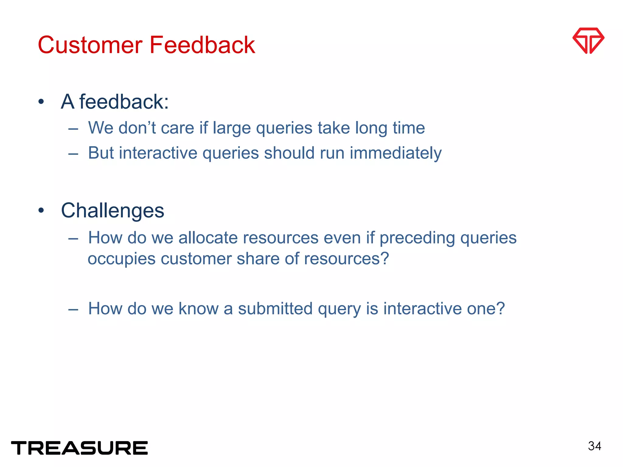 Customer Feedback
•  A feedback:
–  We don’t care if large queries take long time
–  But interactive queries should run immediately
•  Challenges
–  How do we allocate resources even if preceding queries
occupies customer share of resources?
–  How do we know a submitted query is interactive one?
34
 