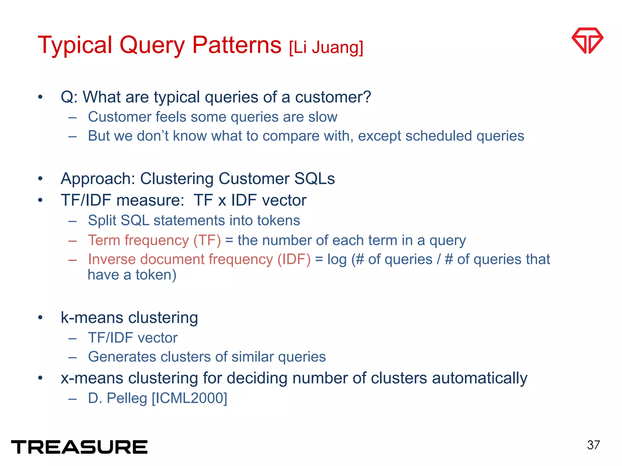 Typical Query Patterns [Li Juang]
•  Q: What are typical queries of a customer?
–  Customer feels some queries are slow
–  But we don’t know what to compare with, except scheduled queries
•  Approach: Clustering Customer SQLs
•  TF/IDF measure: TF x IDF vector
–  Split SQL statements into tokens
–  Term frequency (TF) = the number of each term in a query
–  Inverse document frequency (IDF) = log (# of queries / # of queries that
have a token)
•  k-means clustering
–  TF/IDF vector
–  Generates clusters of similar queries
•  x-means clustering for deciding number of clusters automatically
–  D. Pelleg [ICML2000]
37
 