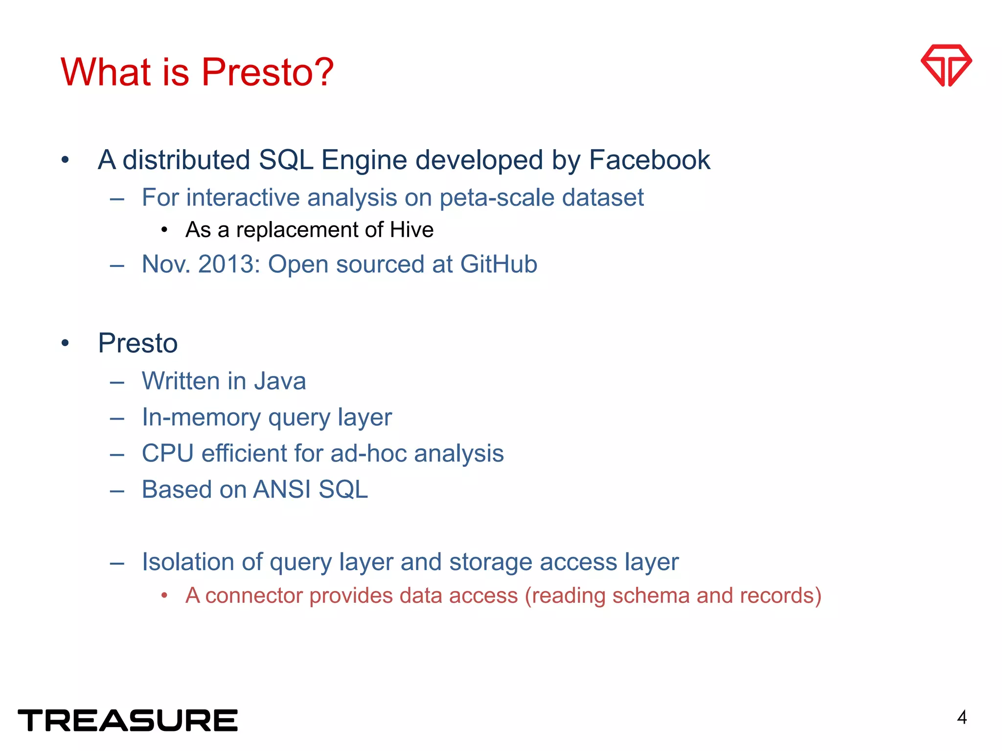 What is Presto?
•  A distributed SQL Engine developed by Facebook
–  For interactive analysis on peta-scale dataset
•  As a replacement of Hive
–  Nov. 2013: Open sourced at GitHub
•  Presto
–  Written in Java
–  In-memory query layer
–  CPU efficient for ad-hoc analysis
–  Based on ANSI SQL
–  Isolation of query layer and storage access layer
•  A connector provides data access (reading schema and records)
4
 