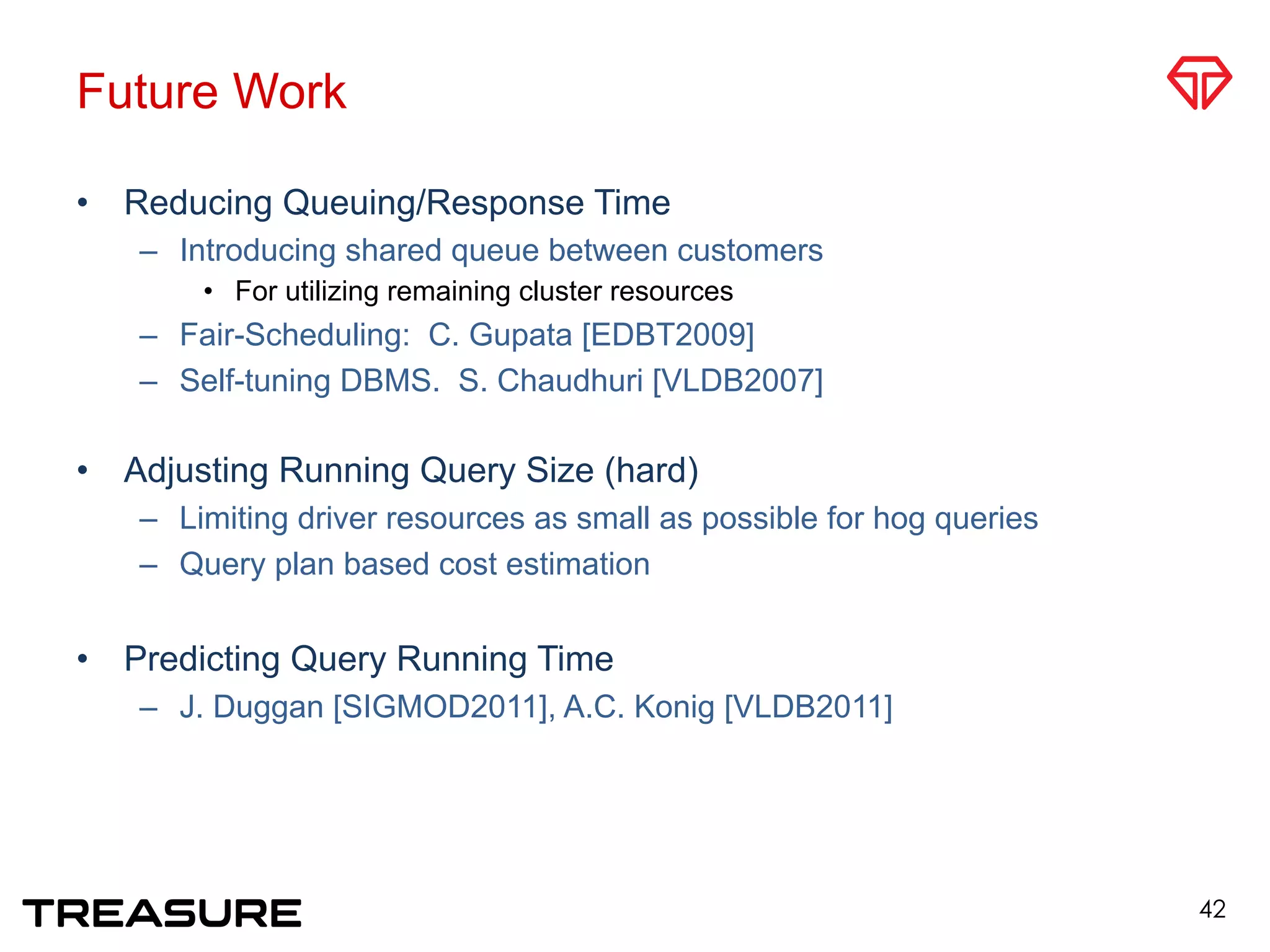 Future Work
•  Reducing Queuing/Response Time
–  Introducing shared queue between customers
•  For utilizing remaining cluster resources
–  Fair-Scheduling: C. Gupata [EDBT2009]
–  Self-tuning DBMS. S. Chaudhuri [VLDB2007]
•  Adjusting Running Query Size (hard)
–  Limiting driver resources as small as possible for hog queries
–  Query plan based cost estimation
•  Predicting Query Running Time
–  J. Duggan [SIGMOD2011], A.C. Konig [VLDB2011]
42
 