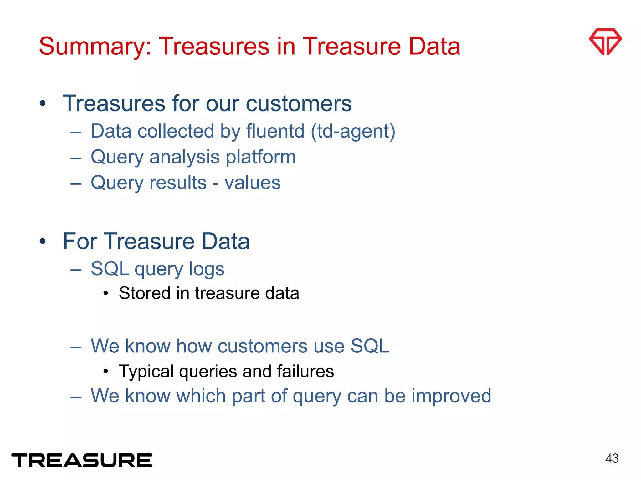 Summary: Treasures in Treasure Data
•  Treasures for our customers
–  Data collected by fluentd (td-agent)
–  Query analysis platform
–  Query results - values
•  For Treasure Data
–  SQL query logs
•  Stored in treasure data
–  We know how customers use SQL
•  Typical queries and failures
–  We know which part of query can be improved
43
 