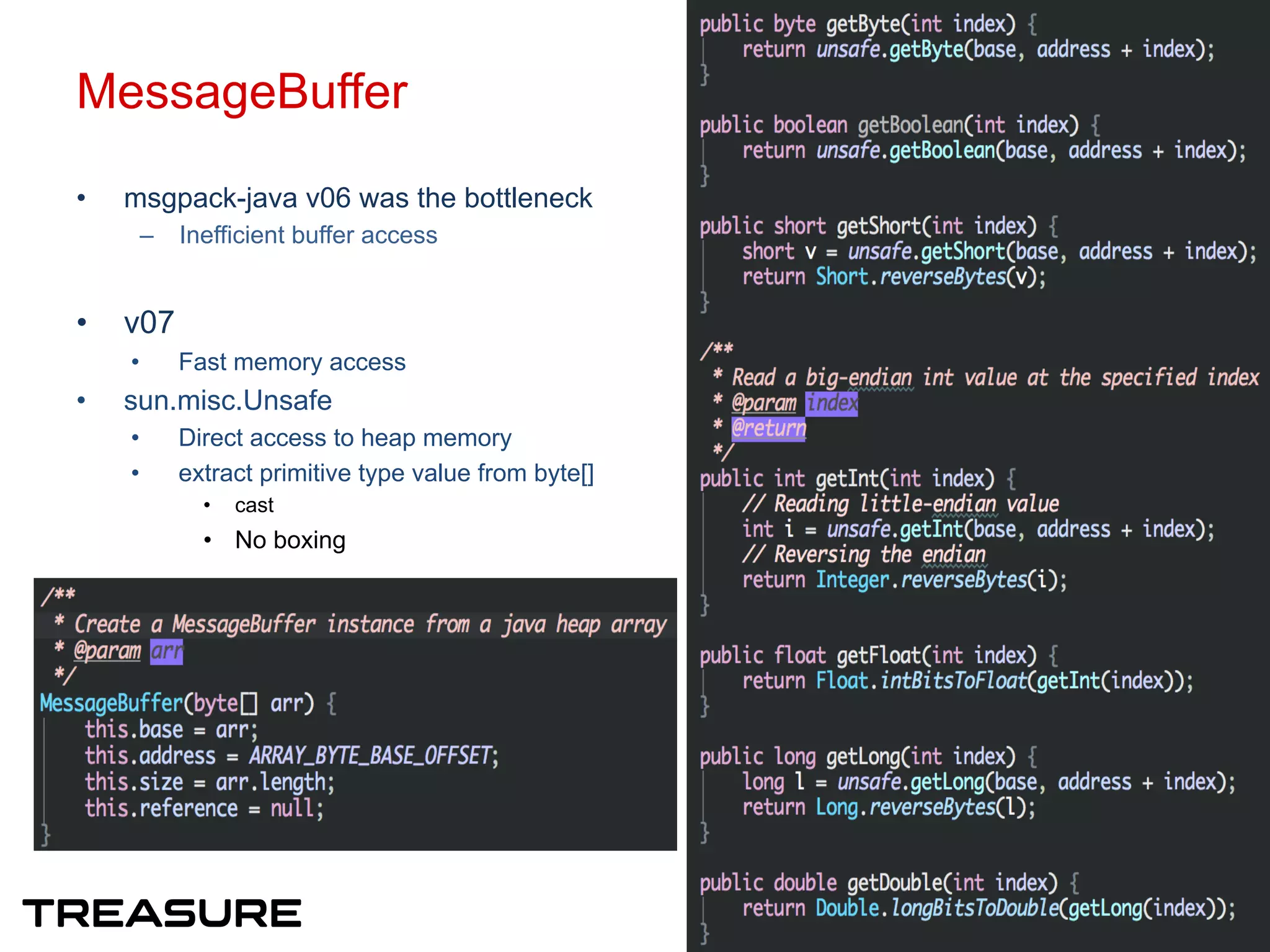 MessageBuffer
•  msgpack-java v06 was the bottleneck
–  Inefficient buffer access
•  v07
•  Fast memory access
•  sun.misc.Unsafe
•  Direct access to heap memory
•  extract primitive type value from byte[]
•  cast
•  No boxing
9
 