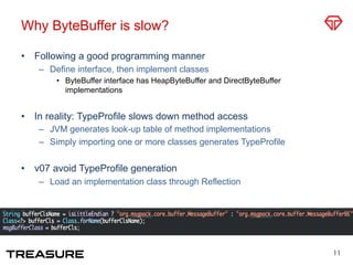 Why ByteBuffer is slow?
•  Following a good programming manner
–  Define interface, then implement classes
•  ByteBuffer interface has HeapByteBuffer and DirectByteBuffer
implementations
•  In reality: TypeProfile slows down method access
–  JVM generates look-up table of method implementations
–  Simply importing one or more classes generates TypeProfile
•  v07 avoid TypeProfile generation
–  Load an implementation class through Reflection
11
 