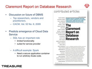 Claremont Report on Database Research
•  Discussion on future of DBMS
–  Top researchers, vendors and
practitioners.
–  CACM, Vol. 52 No. 6, 2009
•  Predicts emergence of Cloud Data
Service
–  SQL has an important role
•  limited functionality
•  suited for service provider
–  A difficult example: Spark 
•  Need a secure application container
to run arbitrary Scala code.
16
 