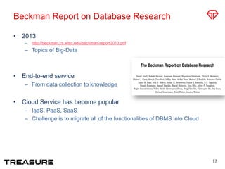 Beckman Report on Database Research
•  2013
–  http://beckman.cs.wisc.edu/beckman-report2013.pdf
–  Topics of Big-Data
•  End-to-end service
–  From data collection to knowledge
•  Cloud Service has become popular
–  IaaS, PaaS, SaaS
–  Challenge is to migrate all of the functionalities of DBMS into Cloud
17
 