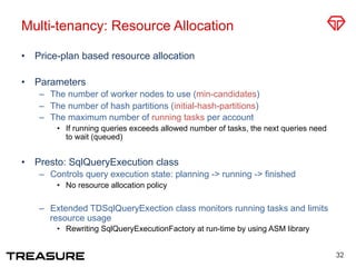 Multi-tenancy: Resource Allocation
•  Price-plan based resource allocation
•  Parameters
–  The number of worker nodes to use (min-candidates)
–  The number of hash partitions (initial-hash-partitions)
–  The maximum number of running tasks per account
•  If running queries exceeds allowed number of tasks, the next queries need
to wait (queued)
•  Presto: SqlQueryExecution class
–  Controls query execution state: planning -> running -> finished
•  No resource allocation policy
–  Extended TDSqlQueryExection class monitors running tasks and limits
resource usage
•  Rewriting SqlQueryExecutionFactory at run-time by using ASM library
32
 