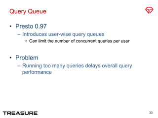 Query Queue
•  Presto 0.97
–  Introduces user-wise query queues
•  Can limit the number of concurrent queries per user
•  Problem
–  Running too many queries delays overall query
performance
33
 