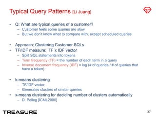 Typical Query Patterns [Li Juang]
•  Q: What are typical queries of a customer?
–  Customer feels some queries are slow
–  But we don’t know what to compare with, except scheduled queries
•  Approach: Clustering Customer SQLs
•  TF/IDF measure: TF x IDF vector
–  Split SQL statements into tokens
–  Term frequency (TF) = the number of each term in a query
–  Inverse document frequency (IDF) = log (# of queries / # of queries that
have a token)
•  k-means clustering
–  TF/IDF vector
–  Generates clusters of similar queries
•  x-means clustering for deciding number of clusters automatically
–  D. Pelleg [ICML2000]
37
 