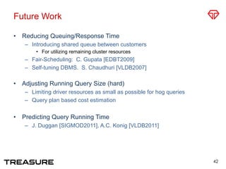Future Work
•  Reducing Queuing/Response Time
–  Introducing shared queue between customers
•  For utilizing remaining cluster resources
–  Fair-Scheduling: C. Gupata [EDBT2009]
–  Self-tuning DBMS. S. Chaudhuri [VLDB2007]
•  Adjusting Running Query Size (hard)
–  Limiting driver resources as small as possible for hog queries
–  Query plan based cost estimation
•  Predicting Query Running Time
–  J. Duggan [SIGMOD2011], A.C. Konig [VLDB2011]
42
 