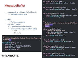 MessageBuffer
•  msgpack-java v06 was the bottleneck
–  Inefficient buffer access
•  v07
•  Fast memory access
•  sun.misc.Unsafe
•  Direct access to heap memory
•  extract primitive type value from byte[]
•  cast
•  No boxing
9
 