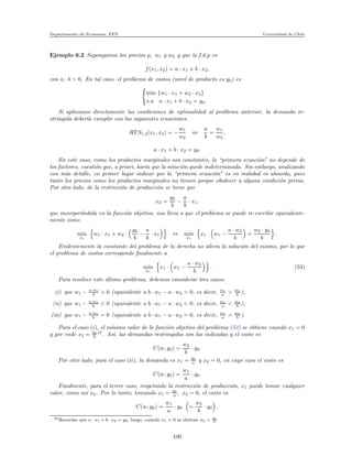 Departamento de Econom´ıa. FEN Universidad de Chile
Ejemplo 6.2 Supongamos los precios p, w1 y w2 y que la f.d.p es
f(x1, x2) = a · x1 + b · x2,
con a, b > 0. En tal caso, el problema de costos (nivel de producto es y0) es
min {w1 · x1 + w2 · x2}
s.a a · x1 + b · x2 = y0.
Si aplicamos directamente las condiciones de optimalidad al problema anterior, la demanda re-
stringida deber´ıa cumplir con las siguientes ecuaciones
RT S1,2(x1, x2) = −
w1
w2
⇔
a
b
=
w1
w2
,
a · x1 + b · x2 = y0.
En este caso, como los productos marginales son constantes, la “primera ecuaci´on” no depende de
los factores, cuesti´on que, a priori, har´ıa que la soluci´on quede indeterminada. Sin embargo, analizando
con m´as detalle, en primer lugar indicar que la “primera ecuaci´on” es en realidad es absurda, pues
tanto los precios como los productos marginales no tienen porque obedecer a alguna condici´on previa.
Por otro lado, de la restricci´on de producci´on se tiene que
x2 =
y0
b
−
a
b
· x1,
que incorpor´andola en la funci´on objetivo, nos lleva a que el problema se puede re-escribir equivalente-
mente como
min
x1
w1 · x1 + w2 ·
y0
b
−
a
b
· x1 ⇔ min
x1
x1 · w1 −
a · w2
b
+
w2 · y0
b
.
Evidentemente la constante del problema de la derecha no altera la soluci´on del mismo, por lo que
el problema de costos corresponde ﬁnalmente a
min
x1
x1 · w1 −
a · w2
b
. (53)
Para resolver este ´ultimo problema, debemos considerar tres casos:
(i) que w1 − a·w2
b > 0 (equivalente a b · w1 − a · w2 > 0, es decir, w1
a > w2
b ),
(ii) que w1 − a·w2
b < 0 (equivalente a b · w1 − a · w2 < 0, es decir, w1
a < w2
b ),
(iii) que w1 − a·w2
b = 0 (equivalente a b · w1 − a · w2 = 0, es decir, w1
a = w2
b ).
Para el caso (i), el m´ınimo valor de la funci´on objetivo del problema (53) se obtiene cuando x1 = 0
y por ende x2 = y0
b
47
. As´ı, las demandas restringidas son las indicadas y el costo es
C(w, y0) =
w2
b
· y0.
Por otro lado, para el caso (ii), la demanda es x1 = y0
a y x2 = 0, en cuyo caso el costo es
C(w, y0) =
w1
a
· y0.
Finalmente, para el tercer caso, respetando la restricci´on de producci´on, x1 puede tomar cualquier
valor, como as´ı x2. Por lo tanto, tomando x1 = y0
a , x2 = 0, el costo es
C(w, y0) =
w1
a
· y0 =
w2
b
· y0 .
47Recordar que a · x1 + b · x2 = y0; luego, cuando x1 = 0 se obtiene x2 = y0
b
.
100
 