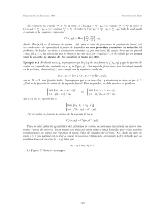 Departamento de Econom´ıa. FEN Universidad de Chile
En resumen, (i) cuando w1
a > w2
b el costo es C(w, y0) = w2
b · y0, (ii) cuando w1
a < w2
b el costo es
C(w, y0) = w1
a · y0 y (iii) cuando w1
a = w2
b el costo es C(w, y0) = w2
b · y0 = w1
a · y0, todo lo cual queda
resumido en la siguiente expresi´on:
C(w, y0) = Min
w1
a
,
w2
b
· y0,
donde Min{s, t} es el m´ınimo de ambos. As´ı, para el caso de funciones de producci´on lineal, (a)
las condiciones de optimalidad a partir de derivadas no nos permiten encontrar la soluci´on del
problema (de hecho, nos lleva a condiciones absurdas) y, por otro lado, (b) queda claro que en general
(casos (i) y (ii)) las demandas que se obtienen en este caso son “esquinas”, en el sentido que se utiliza
todo lo posible de alguno de los insumos y nada del otro.
Ejemplo 6.3 Evaluada en w, y, supongamos que la f.d.p de una ﬁrma es f(x1, x2) y que la funci´on de
costos correspondiente, evaluada en w, y, es Cf (w, y). Una segunda ﬁrma tiene una tecnolog´ıa basada
en la anterior, denotada g(·), que cumple con la siguiente condici´on
g(x1, x2) = (φ ◦ f)(x1, x2) = φ(f(x1, x2)),
con φ : R → R una funci´on dada. Supongamos que φ es invertible, y denotemos su inversa por φ−1
.
¿Cu´al es la funci´on de costos de la segunda ﬁrma? Para responder, se debe resolver el problema
min {w1 · x1 + w2 · x2}
s.a g(x1, x2) = y0
⇔
min {w1 · x1 + w2 · x2}
s.a φ(f(x1, x2)) = y0,
que a su vez es equivalente a
min {w1 · x1 + w2 · x2}
s.a f(x1, x2) = φ−1
(y0).
Por lo tanto, la funci´on de costos de la segunda ﬁrma es
Cg(w, y0) = Cf (w, φ−1
(y0)).
Para la interpretaci´on geom´etrica del problema de costos, necesitamos introducir un nuevo con-
cepto: curvas de isocosto. Estas curvas (en realidad l´ıneas rectas) est´an formadas por todas aquellas
combinaciones de inputs que reportan el mismo valor de canastas de factores. As´ı, dado un nivel de
gasto c > 0 (un par´ametro), la curva (l´ınea) de isocosto corresponde al conjunto L(C) deﬁnido por las
combinaciones de factores (x1, x2) tales que
w1 · x1 + w2 · x2 = c.
La Figura 47 ilustra el concepto.
101
 