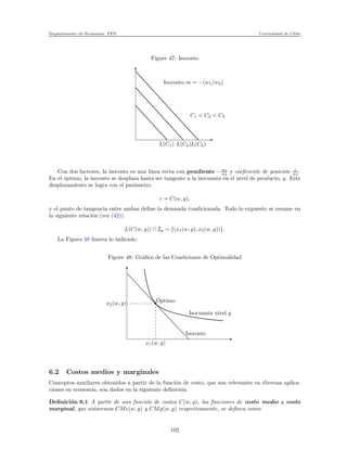 Departamento de Econom´ıa. FEN Universidad de Chile
Figure 47: Isocosto
L(C1) L(C2)L(C3)
C1 < C2 < C3
Isocosto:m = −(w1/w2)
Con dos factores, la isocosto es una l´ınea recta con pendiente −w1
w2
y coeﬁciente de posici´on c
w2
.
En el ´optimo, la isocosto se desplaza hasta ser tangente a la isocuanta en el nivel de producto, y. Este
desplazamiento se logra con el par´ametro
c = C(w, y),
y el punto de tangencia entre ambas deﬁne la demanda condicionada. Todo lo expuesto se resume en
la siguiente relaci´on (ver (42))
L(C(w, y)) ∩ Iy = {(x1(w, y), x2(w, y))}.
La Figura 48 ilustra lo indicado.
Figure 48: Gr´aﬁco de las Condiciones de Optimalidad
x2(w, y)
x1(w, y)
Isocosto
Isocuanta nivel y
´Optimo
6.2 Costos medios y marginales
Conceptos auxiliares obtenidos a partir de la funci´on de costo, que son relevantes en diversas aplica-
ciones en econom´ıa, son dados en la siguiente deﬁnici´on.
Deﬁnici´on 6.1 A partir de una funci´on de costos C(w, y), las funciones de costo medio y costo
marginal, que notaremos CMe(w, y) y CMg(w, y) respectivamente, se deﬁnen como:
102
 
