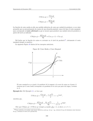 Departamento de Econom´ıa. FEN Universidad de Chile
CMe(w, y) :=
C(w, y)
y
,
CMg(w, y) :=
∂C(w, y)
∂y
.
La funci´on de costo medio es s´olo una medida indicativa de costo por unidad de producto: es un valor
promedio que no necesariamente da cuenta de una situaci´on puntual, como si lo hace el costo marginal,
pues corresponde al costo adicional en que se incurre para producir una unidad extra de producto a
partir del nivel ya indicado:
CMg(w, y) =
∂C(w, y)
∂y
≈ C(w, y + 1) − C(w, y).
Del hecho que la funci´on de costos es creciente en el nivel de producto48
, obviamente el costo
marginal siempre es positivo.
La siguiente Figura 49 ilustra de los conceptos anteriores.
Figure 49: Costo Medio y Costo Marginal
C(y)
y
A
CMg
C
CMe
El costo marginal en y es igual a la pendiente de la tangente a la curva de costos en el punto A,
mientras que el costo medio corresponde a la pendiente de la recta que parte del origen y termina
en A.
Ejemplo 6.4 Del Ejemplo 6.1, se tiene que
CMe(w, y) =
C(w, y)
y
=
γ · y
1
α+β
y
= γ · y
1−α−β
α+β ,
mientras que,
CMg(w, y) =
∂C(w, y)
∂y
=
∂γ · y
1
α+β
∂y
= γ ·
1
α + β
· y
1−α−β
α+β .
Note que CMg(w, y) > CMe(w, y) siempre y cuando 1
α+β > 1, es decir, α + β < 1.
48Caso contrario, de resultar m´as barato fabricar y1 que y0, con y1 > y0, entonces los y0 los har´ıamos como hacemos
los y1 y botamos el resto de la producci´on.
103
 