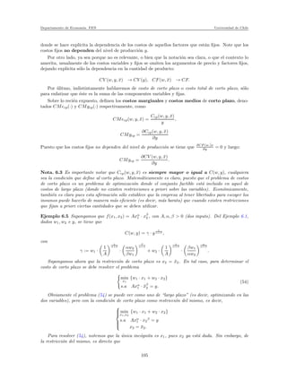 Departamento de Econom´ıa. FEN Universidad de Chile
donde se hace expl´ıcita la dependencia de los costos de aquellos factores que est´an ﬁjos. Note que los
costos ﬁjos no dependen del nivel de producci´on y.
Por otro lado, ya sea porque no es relevante, o bien que la notaci´on sea clara, o que el contexto lo
amerita, usualmente de los costos variables y ﬁjos se omiten los argumentos de precio y factores ﬁjos,
dejando expl´ıcita s´olo la dependencia en la cantidad de producto:
CV (w, y, ¯x) → CV (y), CF(w, ¯x) → CF.
Por ´ulitmo, indistintamente hablaremos de costo de corto plazo o costo total de corto plazo, s´olo
para enfatizar que ´este es la suma de las componentes variables y ﬁjas.
Sobre lo reci´en expuesto, deﬁnen los costos marginales y costos medios de corto plazo, deno-
tados CMecp(·) y CMgcp(·) respectivamente, como
CMecp(w, y, ¯x) =
Ccp(w, y, ¯x)
y
,
CMgcp =
∂Ccp(w, y, ¯x)
∂y
Puesto que los costos ﬁjos no dependen del nivel de producci´on se tiene que ∂CF (w,¯)x
∂y = 0 y luego:
CMgcp =
∂CV (w, y, ¯x)
∂y
.
Nota. 6.3 Es importante notar que Ccp(w, y, ¯x) es siempre mayor o igual a C(w, y), cualquiera
sea la condici´on que deﬁne al corto plazo. Matem´aticamente es claro, puesto que el problema de costos
de corto plazo es un problema de optimizaci´on donde el conjunto factible est´a incluido en aquel de
costos de largo plazo (donde no existen restricciones a priori sobre las variables). Econ´omicamente,
tambi´en es claro pues esta aﬁrmaci´on s´olo establece que la empresa al tener libertades para escoger los
insumos puede hacerlo de manera m´as eﬁciente (es decir, m´as barata) que cuando existen restricciones
que ﬁjan a priori ciertas cantidades que se deben utilizar.
Ejemplo 6.5 Supongamos que f(x1, x2) = Axα
1 · xβ
2 , con A, α, β > 0 (dos inputs). Del Ejemplo 6.1,
dados w1, w2 e y, se tiene que
C(w, y) = γ · y
1
α+β ,
con
γ := w1 ·
1
A
1
α+β
·
αw2
βw1
β
α+β
+ w2 ·
1
A
1
α+β
·
βw1
αw2
α
α+β
.
Supongamos ahora que la restricci´on de corto plazo es x2 = ¯x2. En tal caso, para determinar el
costo de corto plazo se debe resolver el problema
min
x1
{w1 · x1 + w2 · x2}
s.a Axα
1 · ¯xβ
2 = y.
(54)
Obviamente el problema (54) se puede ver como uno de “largo plazo” (es decir, optimizando en las
dos variables), pero con la condici´on de corto plazo como restricci´on del mismo, es decir,



min
x1,x2
{w1 · x1 + w2 · x2}
s.a Axα
1 · x2
β
= y
x2 = ¯x2.
Para resolver (54), notemos que la ´unica inc´ognita es x1, pues x2 ya est´a dada. Sin embargo, de
la restricci´on del mismo, es directo que
105
 