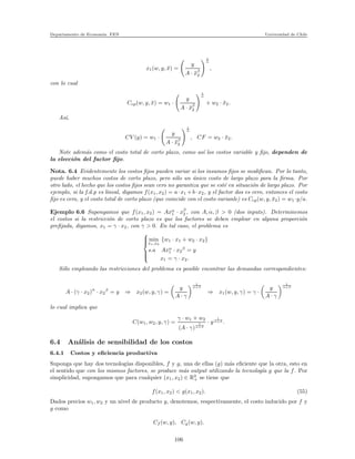 Departamento de Econom´ıa. FEN Universidad de Chile
x1(w, y, ¯x) =
y
A · ¯xβ
2
1
α
,
con lo cual
Ccp(w, y, ¯x) = w1 ·
y
A · ¯xβ
2
1
α
+ w2 · ¯x2.
As´ı,
CV (y) = w1 ·
y
A · ¯xβ
2
1
α
, CF = w2 · ¯x2.
Note adem´as como el costo total de corto plazo, como as´ı los costos variable y ﬁjo, dependen de
la elecci´on del factor ﬁjo.
Nota. 6.4 Evidentemente los costos ﬁjos pueden variar si los insumos ﬁjos se modiﬁcan. Por lo tanto,
puede haber muchos costos de corto plazo, pero s´olo un ´unico costo de largo plazo para la ﬁrma. Por
otro lado, el hecho que los costos ﬁjos sean cero no garantiza que se est´e en situaci´on de largo plazo. Por
ejemplo, si la f.d.p es lineal, digamos f(x1, x2) = a·x1 +b·x2, y el factor dos es cero, entonces el costo
ﬁjo es cero, y el costo total de corto plazo (que coincide con el costo varianle) es Ccp(w, y, ¯x2) = w1 ·y/a.
Ejemplo 6.6 Supongamos que f(x1, x2) = Axα
1 · xβ
2 , con A, α, β > 0 (dos inputs). Determinemos
el costos si la restricci´on de corto plazo es que los factores se deben emplear en alguna proporci´on
preﬁjada, digamos, x1 = γ · x2, con γ > 0. En tal caso, el problema es



min
x1,x2
{w1 · x1 + w2 · x2}
s.a Axα
1 · x2
β
= y
x1 = γ · x2.
S´olo empleando las restricciones del problema es posible encontrar las demandas correspondientes:
A · (γ · x2)
α
· x2
β
= y ⇒ x2(w, y, γ) =
y
A · γ
1
α+β
⇒ x1(w, y, γ) = γ ·
y
A · γ
1
α+β
lo cual implica que
C(w1, w2, y, γ) =
γ · w1 + w2
(A · γ)
1
α+β
· y
1
α+β .
6.4 An´alisis de sensibilidad de los costos
6.4.1 Costos y eﬁciencia productiva
Suponga que hay dos tecnolog´ıas disponibles, f y g, una de ellas (g) m´as eﬁciente que la otra, esto en
el sentido que con los mismos factores, se produce m´as output utilizando la tecnolog´ıa g que la f. Por
simplicidad, supongamos que para cualquier (x1, x2) ∈ R2
+ se tiene que
f(x1, x2) < g(x1, x2). (55)
Dados precios w1, w2 y un nivel de producto y, denotemos, respectivamente, el costo inducido por f y
g como
Cf (w, y), Cg(w, y).
106
 