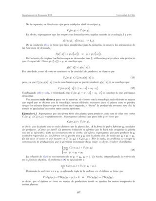 Departamento de Econom´ıa. FEN Universidad de Chile
De lo expuesto, es directo ver que para cualquier nivel de output y,
Cg(w, y) < Cf (w, y).
En efecto, supongamos que las respectivas demandas restringidas usando la tecnolog´ıa f y g es
xf
i (w, y), xg
i (w, y), i = 1, 2.
De la condici´on (55), se tiene que (pos simplicidad para la notaci´on, se omiten los argumentos de
las funciones de demanda)
f(xf
1 , xf
2 ) < g(xf
1 , xf
2 ) ⇒ y < g(xf
1 , xf
2 ).
Por lo tanto, de emplear los factores que se demandan con f, utilizando g se produce m´as producto
que el requerido. Como g(xg
1, xg
2) = y, se concluye que
g(xg
1, xg
2) < g(xf
1 , xf
2 ).
Por otro lado, como el costo es creciente en la cantidad de producto, es directo que
Cg(w, y) ≤ Cg(w, g(xf
1 , xf
2 )), (56)
pero, ya que Cg(w, g(xf
1 , xf
2 )) es lo m´as barato que se puede producir g(xf
1 , xf
2 )), se concluye que
Cg(w, g(xf
1 , xf
2 )) ≤ w1 · xf
1 + w2 · xf
2 . (57)
Combinando (56) y (57), y recordando que Cf (w, y) = w1 · xf
1 + w2 · xf
2 se concluye lo que quer´ıamos
demostrar.
Una manera m´as directa para ver lo anterior: si el costo con la tecnolog´ıa m´as eﬁciente es mayor
que aquel que se obtiene con la tecnolog´ıa menos eﬁciente, entonces para el primer caso se pueden
ocupar los mismos factores que se utilizan en el segundo, y “botar” la producci´on restante; con ello, la
menos se igualar´ıan los costos entre ambas opciones.
Ejemplo 6.7 Supongamos que una ﬁrma tiene dos plantas para producir, cada una de ellas con costos
C1(w, y) y C2(w, y) respectivamente. Supongamos adem´as que para todo y se tiene que
C1(w, y) < C2(w, y),
es decir, que la planta uno es m´as eﬁciente que la planta dos. A la ﬁrma le piden fabricar y0 unidades
del producto. ¿C´omo las har´a? La primera tentaci´on es aﬁrmar que lo har´a s´olo ocupando la planta
uno (m’´as eﬁciente). Esto no necesariamente es cierto. En efecto, supongamos que para producir la y0
unidades requeridas, y1 las fabrica con la planta uno y y2 con la planta dos, de modo que y1 + y2 = y0.
En tal caso, el costo en que incurre es C1(w, y1) + C2(w, y2). Por lo tanto, su problema es escoger la
combinaci´on de producciones que le permitan minimizar dicho valor, es decir, resolver el problema
min
y1,y2
C1(w, y1) + C2(w, y2)
s.a y1 + y2 = y0.
(58)
La soluci´on de (58) no necesariamente es y1 = y0, y2 = 0. De hecho, internalizando la restricci´on
en la funci´on objetivo, el problema (58) es equivalente a
min
y1
C1(w, y1) + C2(w, y0 − y1).
Derivando lo anterior c.r a y1 y aplicando regla de la cadena, en el ´optimo se tiene que
CMg1(y1) − CMg2(y0 − y1) = 0 ⇔ CMg1(y1) = CMg2(y2),
es decir, que el ´optimo se tiene en niveles de producci´on donde se igualan los costos marginales de
ambas plantas.
107
 