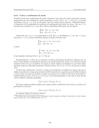 Departamento de Econom´ıa. FEN Universidad de Chile
6.4.2 Costos y rendimientos de escala
Cuando la ﬁrma tiene rendimientos de escala constantes51
, los costos de la ﬁrma aumentan en forma
proporcional con las cantidades de output requeridas, es decir, C(w, t · y) = t · C(w, y), o, en forma
equivalente, C(w, y) = y · C(w, 1). En efecto, hay dos razones para lo anterior. Matem´aticamente,
se desprende de las propiedades del problema de optimizaci´on que deﬁne los costos. As´ı, sea t > 0,
entonces para calcular C(w, t · y) se debe resolver el problema (ilustramos con dos inputs):
min {w1 · x1 + w2 · x2}
s.a f(x1, x2) = t · y.
Ahora bien, f(x1, x2) = t · y es equivalente a f x1
t , x2
t = y. Si deﬁnimos ˜xi = xi
t , con i = 1, 2, se
tiene que xi = t · ˜xi y luego el problema anterior se puede reescribir como:
min {w1 · t · ˜x1 + w2 · t · ˜x2}
s.a f(˜x1, ˜x2) = y,
es decir,
t · min {w1 · ˜x1 + w2 · ˜x2}
s.a f(˜x1, ˜x2) = y,
lo que equivale a decir que C(w, t · y) = t · C(w, y).
Econ´omicamente, se tiene que al aumentar en forma proporcional los factores (digamos por un
factor 2 para ilustrar), la producci´on aumenta en la misma proporci´on. Luego, si en el proceso inicial
ten´ıamos costos C(w, y), al duplicar los inputs se puede replicar exactamente lo que antes estaba
haciendo, luego los costos deben aumentar al doble, es decir, C(w, 2 · y) = 2 · C(w, y) como ya se hab´ıa
visto.
Si ahora hay rendimientos crecientes a escala en la producci´on, al duplicar los inputs m´as que se
duplica la producci´on. Luego, para producir el doble de producto se requiere menos del doble de inputs
y por lo tanto, los costos de producir el doble son menores que el doble de los costos de producir la
cantidad inicial, es decir: C(w, 2 · y) ≤ 2 · C(w, y). En t´erminos generales, en este caso se tiene que los
costos veriﬁcan la siguiente propiedad:
C(w, t · y) ≤ t · C(w, y), ∀t > 1.
En forma an´aloga podemos deducir que cuando existen rendimientos decrecientes a escala en la
producci´on se tiene que:
C(w, t · y) ≥ t · C(w, y), ∀t > 1.
La siguiente Figura 50 ilustra lo anterior:
51Recordemos que una tecnolog´ıa f tiene rendimientos a escala constantes, crecientes o decrecientes si f(tx) es igual,
mayor o menor que t · f(x) respectivamente, con t > 1.
108
 