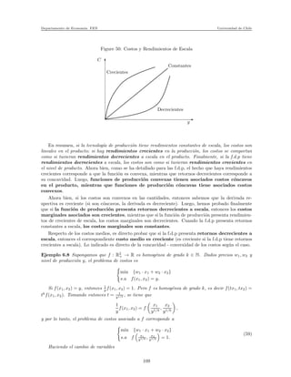 Departamento de Econom´ıa. FEN Universidad de Chile
Figure 50: Costos y Rendimientos de Escala
C
y
Decrecientes
Constantes
Crecientes
En resumen, si la tecnolog´ıa de producci´on tiene rendimientos constantes de escala, los costos son
lineales en el producto; si hay rendimientos crecientes en la producci´on, los costos se comportan
como si tuvieran rendimientos decrecientes a escala en el producto. Finalmente, si la f.d.p tiene
rendimientos decrecientes a escala, los costos son como si tuvieran rendimientos crecientes en
el nivel de producto. Ahora bien, como se ha detallado para las f.d.p, el hecho que haya rendimientos
crecientes corresponde a que la funci´on es convexa, mientras que retornos decrecientes corresponde a
su concavidad. Luego, funciones de producci´on convexas tienen asociados costos c´oncavos
en el producto, mientras que funciones de producci´on c´oncavas tiene asociados costos
convexos.
Ahora bien, si los costos son convexos en las cantidades, entonces sabemos que la derivada re-
spectiva es creciente (si son c´oncavos, la derivada es decreciente). Luego, hemos probado ﬁnalmente
que si la funci´on de producci´on presenta retornos decrecientes a escala, entonces los costos
marginales asociados son crecientes, mientras que si la funci´on de producci´on presenta rendimien-
tos de crecientes de escala, los costos marginales son decrecientes. Cuando la f.d.p presenta retornos
constantes a escala, los costos marginales son constantes.
Respecto de los costos medios, es directo probar que si la f.d.p presenta retornos decrecientes a
escala, entonces el correspondiente costo medio es creciente (es creciente si la f.d.p tiene retornos
crecientes a escala). Lo indicado es directo de la concavidad - convexidad de los costos seg´un el caso.
Ejemplo 6.8 Supongamos que f : R2
+ → R es homog´enea de grado k ∈ N. Dados precios w1, w2 y
nivel de producci´on y, el problema de costos es
min {w1 · x1 + w2 · x2}
s.a f(x1, x2) = y.
Si f(x1, x2) = y, entonces 1
y f(x1, x2) = 1. Pero f es homog´enea de grado k, es decir f(tx1, tx2) =
tk
f(x1, x2). Tomando entonces t = 1
y1/k , se tiene que
1
y
f(x1, x2) = f
x1
y1/k
,
x2
y1/k
,
y por lo tanto, el problema de costos asociado a f corresponde a
min {w1 · x1 + w2 · x2}
s.a f x1
y1/k , x2
y1/k = 1.
(59)
Haciendo el cambio de variables
109
 