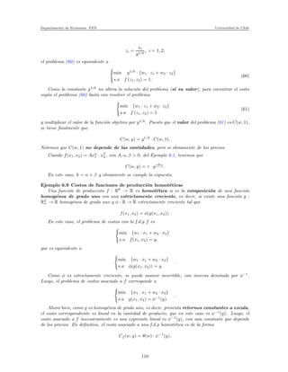 Departamento de Econom´ıa. FEN Universidad de Chile
zi =
xi
y1/k
, i = 1, 2,
el problema (60) es equivalente a
min y1/k
· {w1 · z1 + w2 · z2}
s.a f (z1, z2) = 1.
(60)
Como la constante y1/k
no altera la soluci´on del problema (s´ı su valor), para encontrar el costo
seg´un el problema (60) basta con resolver el problema
min {w1 · z1 + w2 · z2}
s.a f (z1, z2) = 1
(61)
y multiplicar el valor de la funci´on objetivo por y1/k
. Puesto que el valor del problema (61) es C(w, 1),
se tiene ﬁnalmente que
C(w, y) = y1/k
· C(w, 1).
Notemos que C(w, 1) no depende de las cantidades, pero si obviamente de los precios.
Ciando f(x1, x2) = Axα
1 · xβ
2 , con A, α, β > 0, del Ejemplo 6.1, tenemos que
C(w, y) = γ · y
1
α+β .
En este caso, k = α + β y obviamente se cumple lo expuesto.
Ejemplo 6.9 Costos de funciones de producci´on homot´eticas
Una funci´on de producci´on f : R → R es homot´etica si es la composici´on de una funci´on
homog´enea de grado uno con una estrictamente creciente, es decir, si existe una funci´on g :
R2
+ → R homog´enea de grado uno y φ : R → R estrictamente creciente tal que
f(x1, x2) = φ(g(x1, x2)).
En este caso, el problema de costos con la f.d.p f es
min {w1 · x1 + w2 · x2}
s.a f(x1, x2) = y,
que es equivalente a
min {w1 · x1 + w2 · x2}
s.a φ(g(x1, x2)) = y,
.
Como φ es estrictamente creciente, se puede asumir invertible, con inversa denotada por φ−1
.
Luego, el problema de costos asociado a f corresponde a
min {w1 · x1 + w2 · x2}
s.a g(x1, x2) = φ−1
(y).
.
Ahora bien, como g es homog´enea de grado uno, es decir, presenta retornos constantes a escala,
el costo correspondiente es lineal en la cantidad de producto, que en este caso es ψ−1
(y). Luego, el
costo asociado a f necesariamente es una expresi´on lineal es ψ−1
(y), con una constante que depende
de los precios. En deﬁnitiva, el costo asociado a una f.d.p homot´etica es de la forma
Cf (w, y) = θ(w) · ψ−1
(y),
110
 